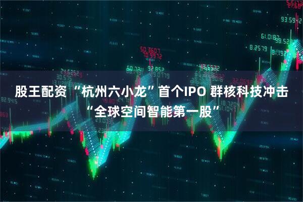 股王配资 “杭州六小龙”首个IPO 群核科技冲击“全球空间智能第一股”