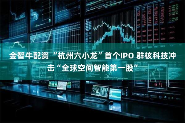 金智牛配资 “杭州六小龙”首个IPO 群核科技冲击“全球空间智能第一股”