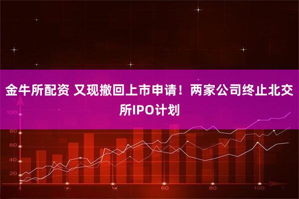金牛所配资 又现撤回上市申请！两家公司终止北交所IPO计划