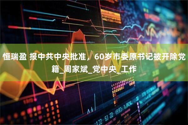 恒瑞盈 报中共中央批准，60岁市委原书记被开除党籍_周家斌_党中央_工作