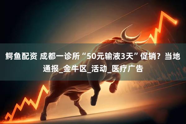 鳄鱼配资 成都一诊所“50元输液3天”促销？当地通报_金牛区_活动_医疗广告
