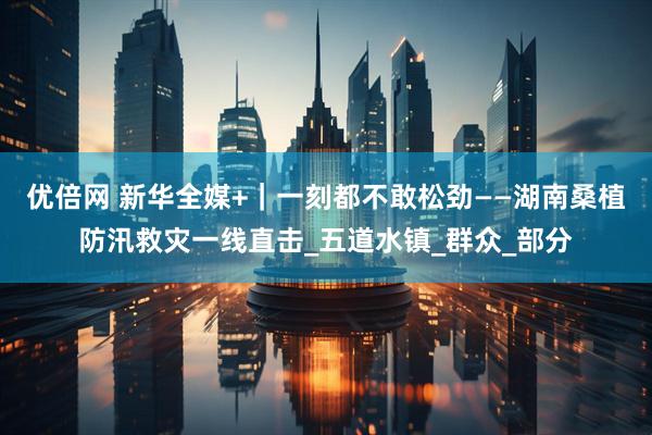 优倍网 新华全媒+｜一刻都不敢松劲——湖南桑植防汛救灾一线直击_五道水镇_群众_部分