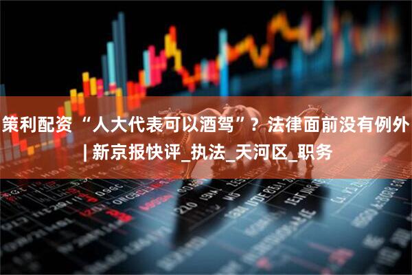 策利配资 “人大代表可以酒驾”？法律面前没有例外 | 新京报快评_执法_天河区_职务