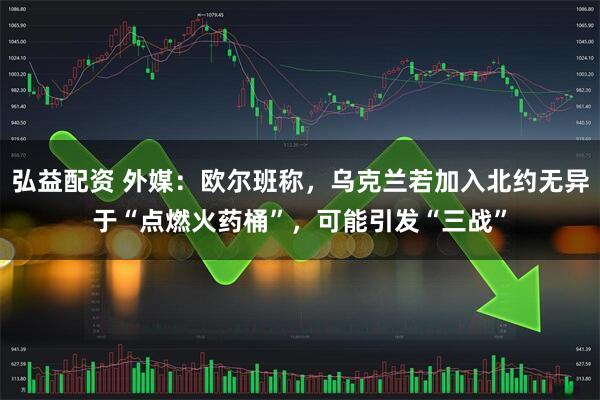 弘益配资 外媒：欧尔班称，乌克兰若加入北约无异于“点燃火药桶”，可能引发“三战”