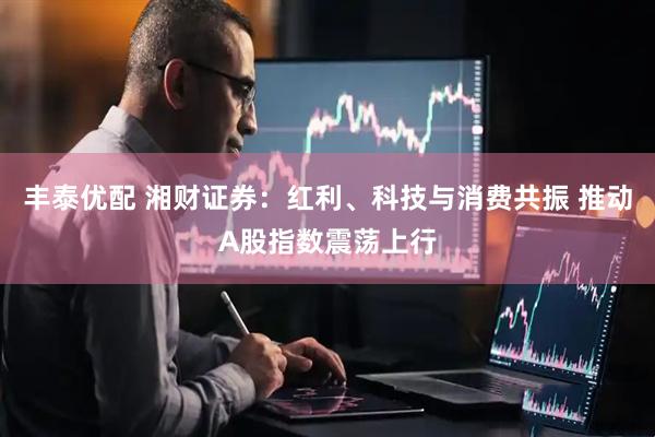 丰泰优配 湘财证券：红利、科技与消费共振 推动A股指数震荡上行