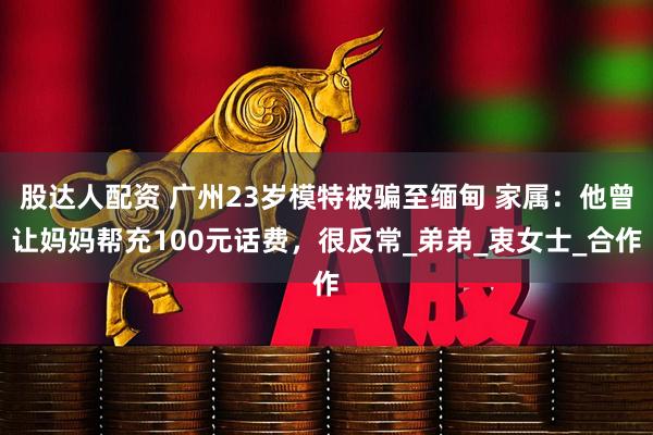 股达人配资 广州23岁模特被骗至缅甸 家属：他曾让妈妈帮充100元话费，很反常_弟弟_衷女士_合作