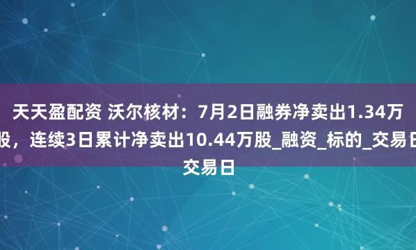 天天盈配资 沃尔核材：7月2日融券净卖出1.34万股，连续3日累计净卖出10.44万股_融资_标的_交易日