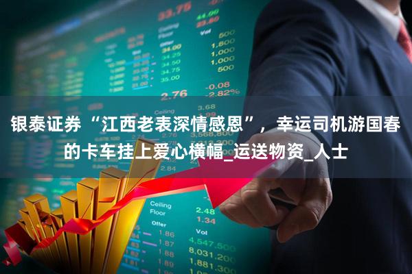 银泰证券 “江西老表深情感恩”，幸运司机游国春的卡车挂上爱心横幅_运送物资_人士