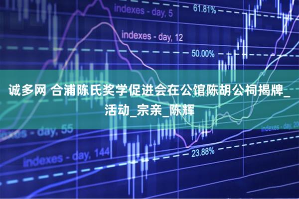 诚多网 合浦陈氏奖学促进会在公馆陈胡公祠揭牌_活动_宗亲_陈辉