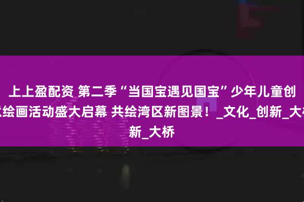 上上盈配资 第二季“当国宝遇见国宝”少年儿童创意绘画活动盛大启幕 共绘湾区新图景！_文化_创新_大桥