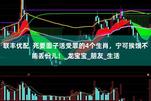 联丰优配  死要面子活受罪的4个生肖，宁可挨饿不能丢份儿！_龙宝宝_朋友_生活