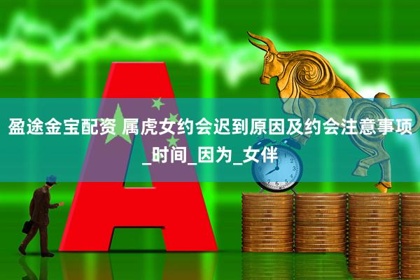 盈途金宝配资 属虎女约会迟到原因及约会注意事项_时间_因为_女伴