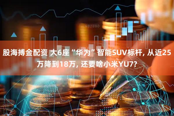 股海搏金配资 大6座“华为”智能SUV标杆, 从近25万降到18万, 还要啥小米YU7?