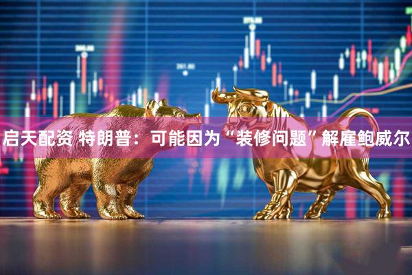 启天配资 特朗普：可能因为“装修问题”解雇鲍威尔