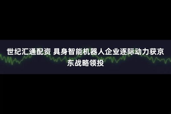 世纪汇通配资 具身智能机器人企业逐际动力获京东战略领投