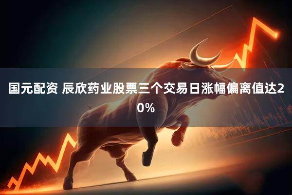 国元配资 辰欣药业股票三个交易日涨幅偏离值达20%