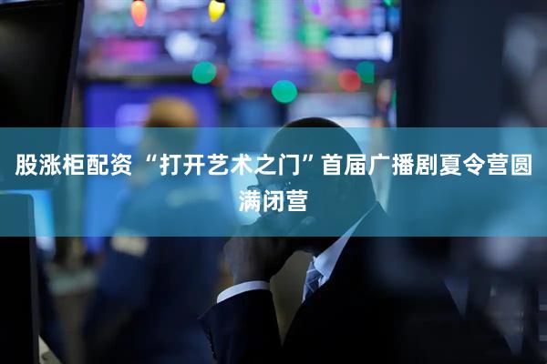 股涨柜配资 “打开艺术之门”首届广播剧夏令营圆满闭营