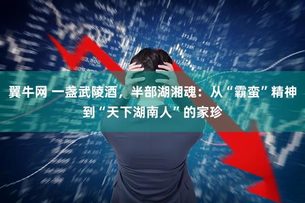 翼牛网 一盏武陵酒，半部湖湘魂：从“霸蛮”精神到“天下湖南人”的家珍