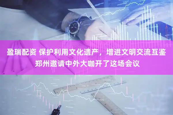 盈瑞配资 保护利用文化遗产，增进文明交流互鉴 郑州邀请中外大咖开了这场会议