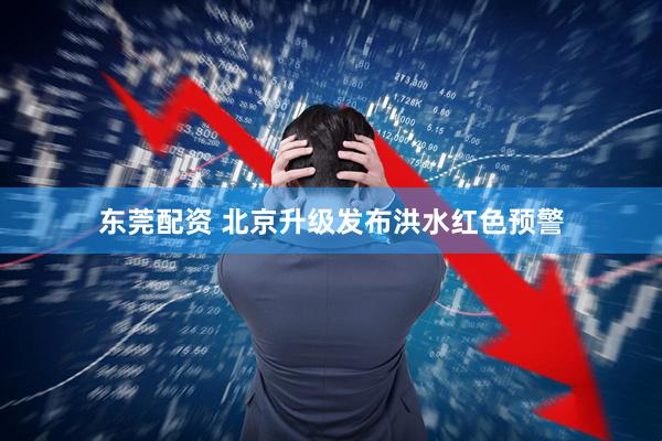 东莞配资 北京升级发布洪水红色预警