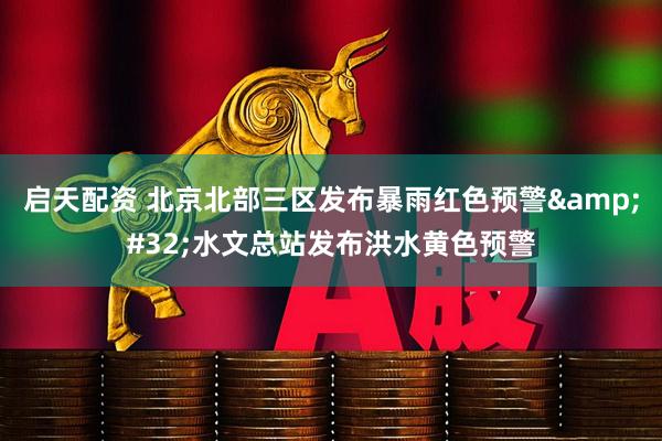 启天配资 北京北部三区发布暴雨红色预警&#32;水文总站发布洪水黄色预警