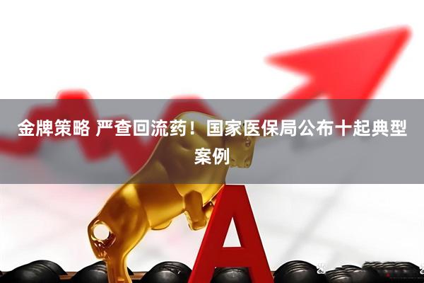 金牌策略 严查回流药！国家医保局公布十起典型案例