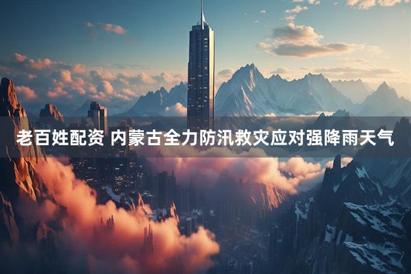 老百姓配资 内蒙古全力防汛救灾应对强降雨天气