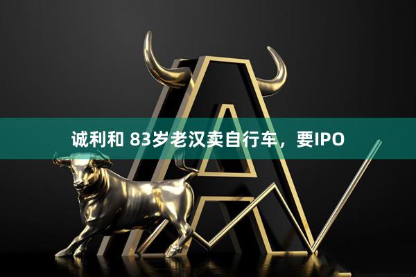 诚利和 83岁老汉卖自行车，要IPO