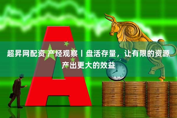 超昇网配资 产经观察丨盘活存量，让有限的资源产出更大的效益