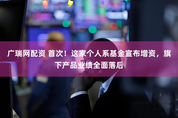 广瑞网配资 首次！这家个人系基金宣布增资，旗下产品业绩全面落后