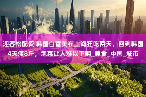 迎客松配资 韩国白富美在上海狂吃两天，回到韩国4天瘦8斤，泡菜让人难以下咽_美食_中国_城市
