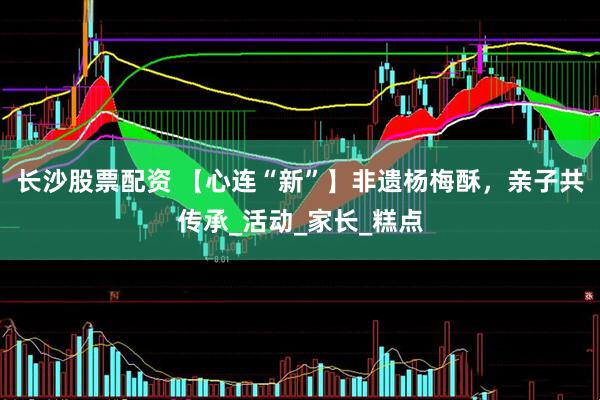 长沙股票配资 【心连“新”】非遗杨梅酥，亲子共传承_活动_家长_糕点