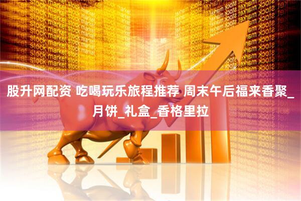股升网配资 吃喝玩乐旅程推荐 周末午后福来香聚_月饼_礼盒_香格里拉