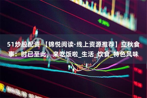 51炒股配资 【锦悦阅读·线上资源推荐】立秋食事：时已至此，来吃饭啦_生活_饮食_特色风味