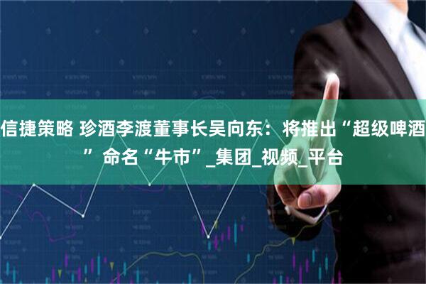 信捷策略 珍酒李渡董事长吴向东：将推出“超级啤酒” 命名“牛市”_集团_视频_平台