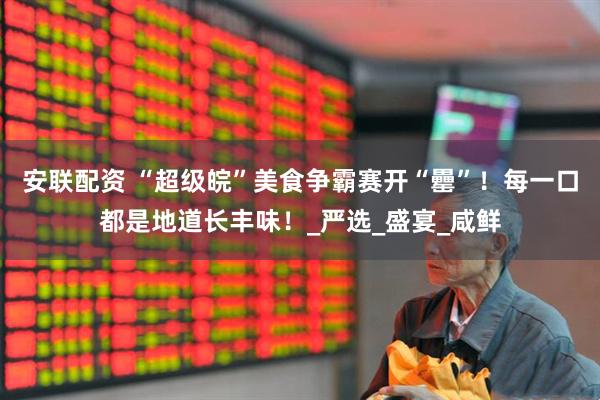 安联配资 “超级皖”美食争霸赛开“罍”！每一口都是地道长丰味！_严选_盛宴_咸鲜