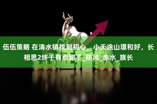 伍伍策略 在清水镇找到初心，小夭涂山璟和好，长相思2终于有点甜了_防风_赤水_族长