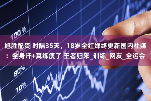 旭胜配资 时隔35天，18岁全红婵终更新国内社媒：全身汗+真练瘦了 王者归来_训练_网友_全运会