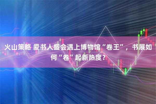 火山策略 爱书人盛会遇上博物馆“卷王”，书展如何“卷”起新热度？