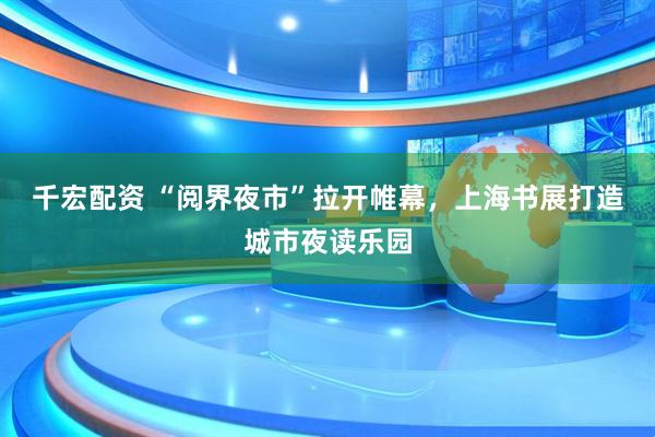 千宏配资 “阅界夜市”拉开帷幕，上海书展打造城市夜读乐园