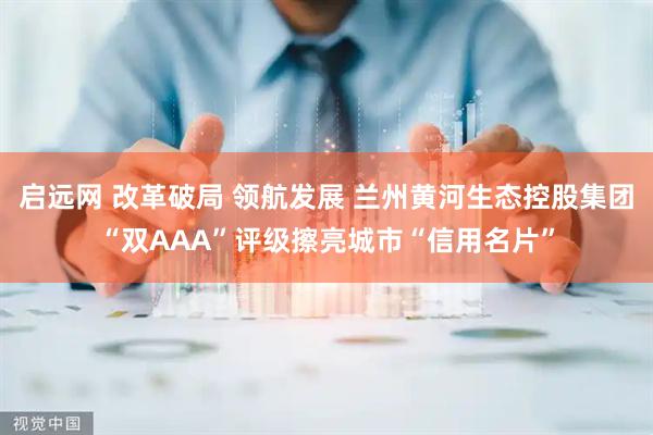 启远网 改革破局 领航发展 兰州黄河生态控股集团“双AAA”评级擦亮城市“信用名片”