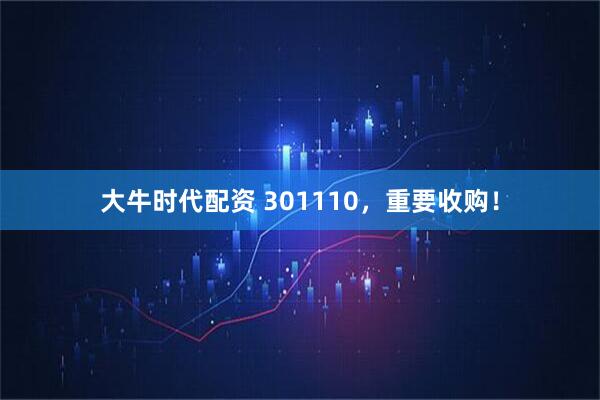 大牛时代配资 301110，重要收购！