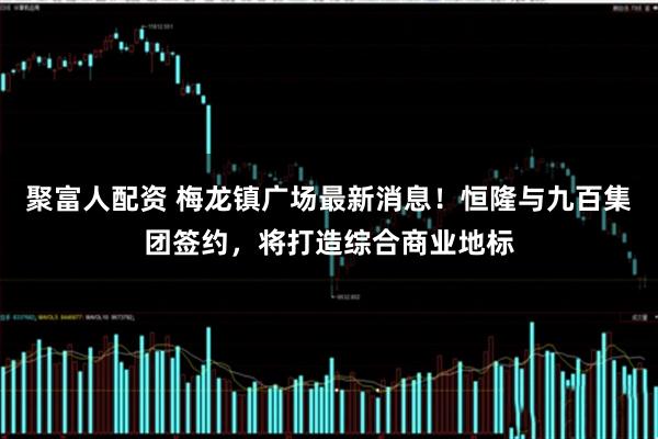 聚富人配资 梅龙镇广场最新消息!恒隆与九百集团签约,将打造综合商业地标