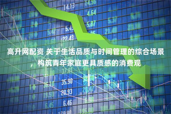 高升网配资 关于生活品质与时间管理的综合场景,构筑青年家庭更具质感的消费观