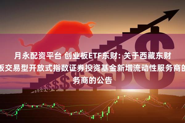 月永配资平台 创业板ETF东财: 关于西藏东财创业板交易型开放式指数证券投资基金新增流动性服务商的公告