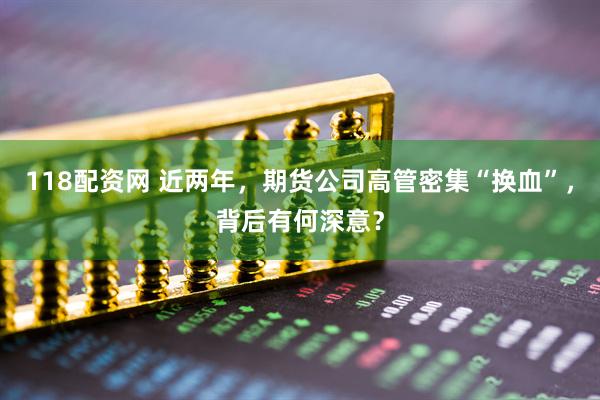 118配资网 近两年，期货公司高管密集“换血”，背后有何深意？