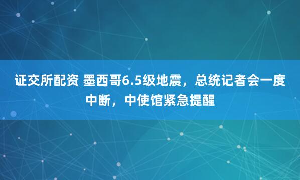 证交所配资 墨西哥6.5级地震，总统记者会一度中断，中使馆紧急提醒
