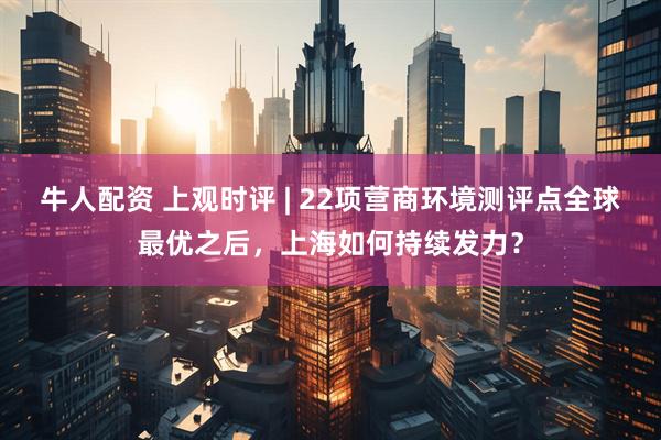 牛人配资 上观时评 | 22项营商环境测评点全球最优之后,上海如何持续发力?