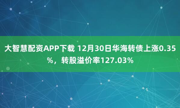 大智慧配资APP下载 12月30日华海转债上涨0.35%，转股溢价率127.03%