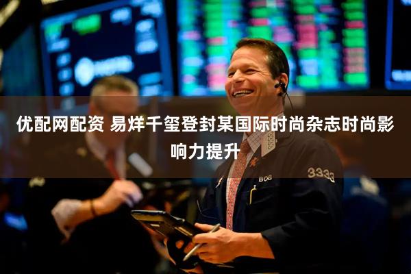 优配网配资 易烊千玺登封某国际时尚杂志时尚影响力提升